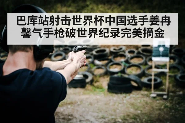 巴库站射击世界杯中国选手姜冉馨气手枪破世界纪录完美摘金