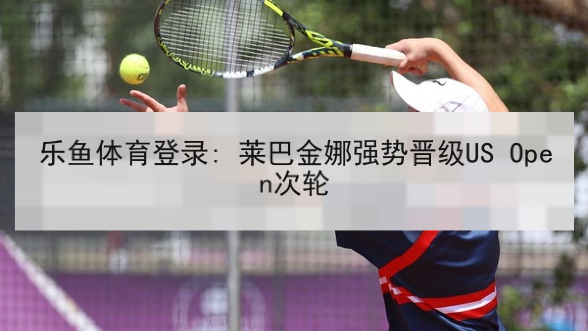乐鱼体育登录: 莱巴金娜强势晋级US Open次轮 乐鱼体育登录: 莱巴金娜强势晋级US Open次轮