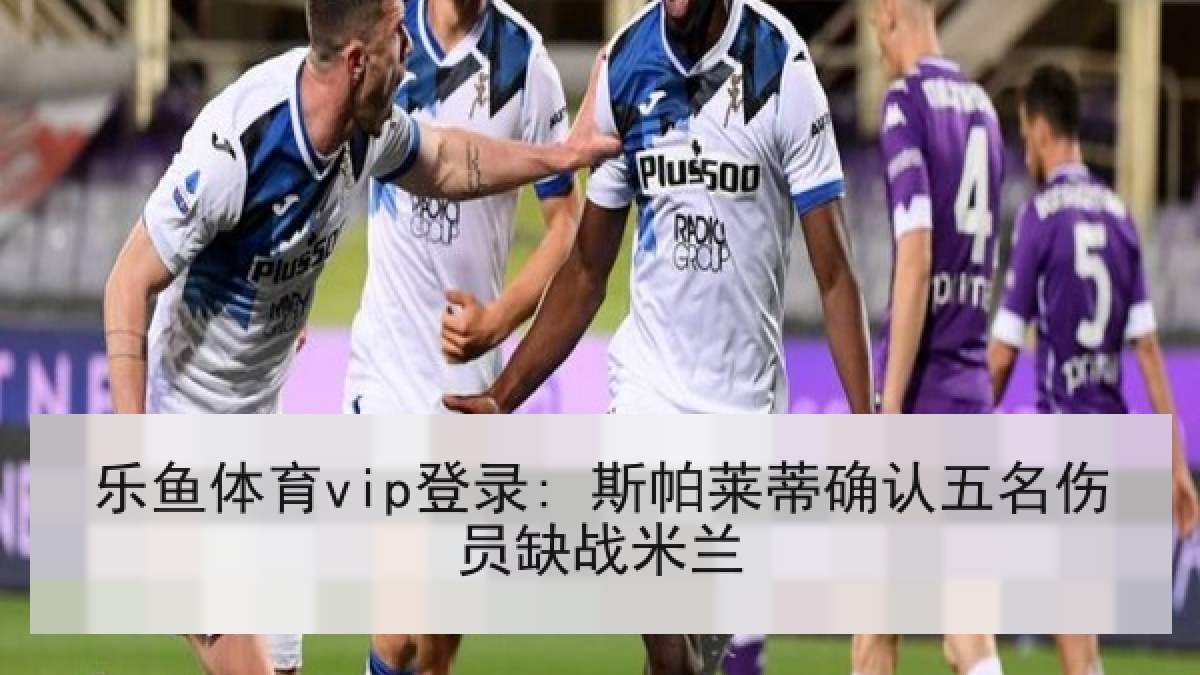 乐鱼体育vip登录: 斯帕莱蒂确认五名伤员缺战米兰