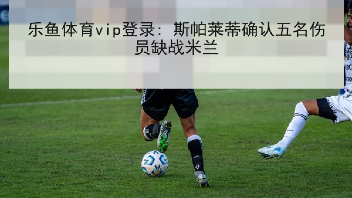 乐鱼体育vip登录: 斯帕莱蒂确认五名伤员缺战米兰
