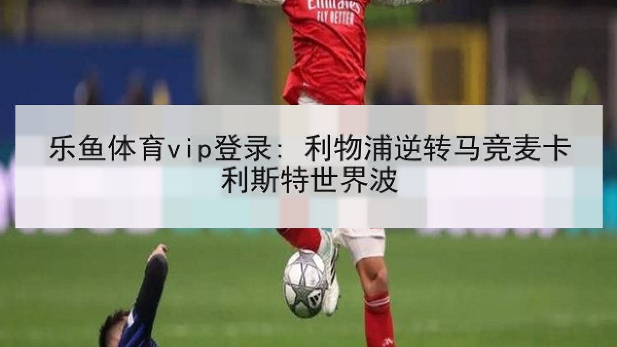 乐鱼体育vip登录: 利物浦逆转马竞麦卡利斯特世界波