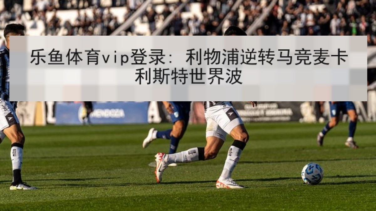 乐鱼体育vip登录: 利物浦逆转马竞麦卡利斯特世界波